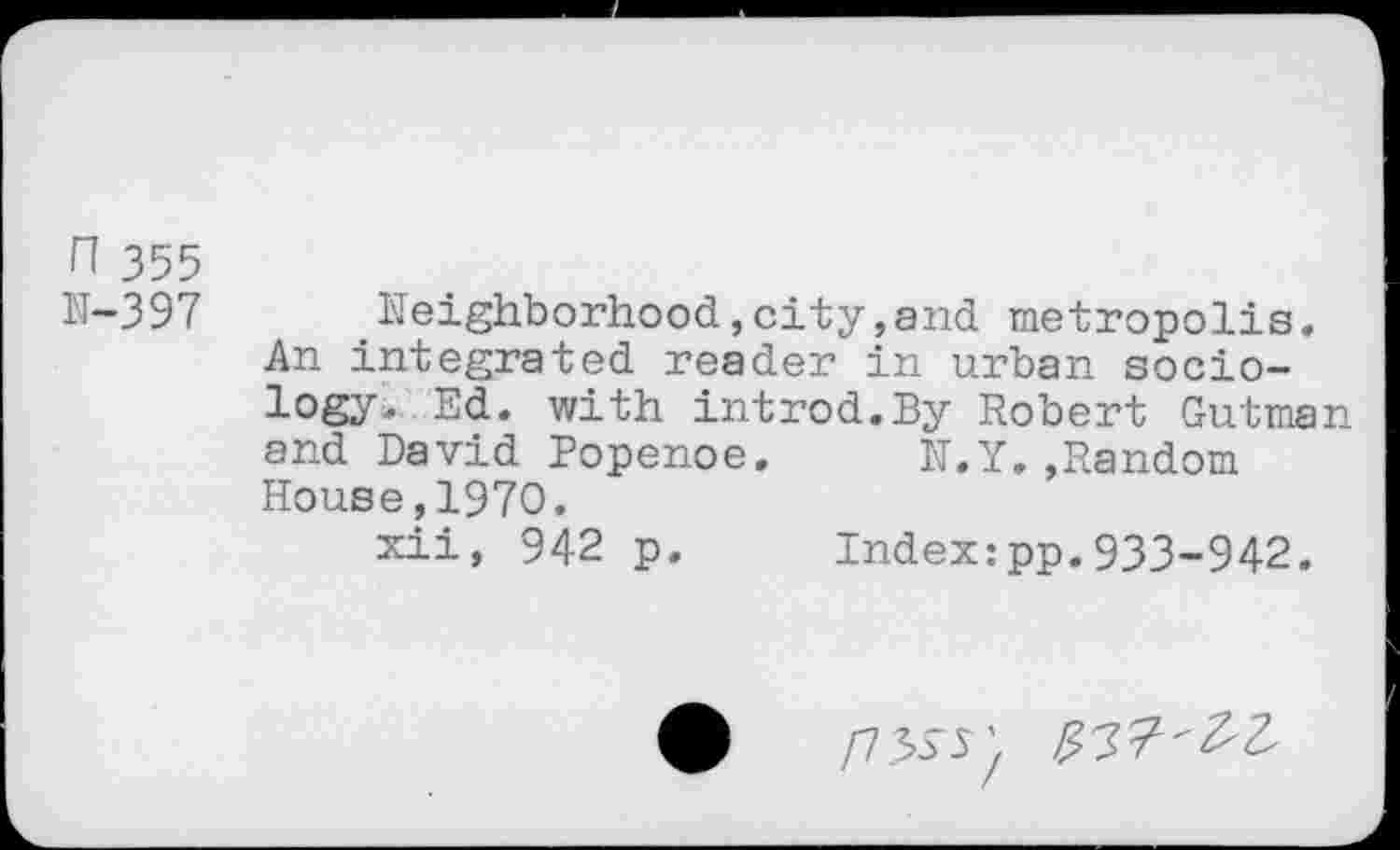 ﻿n 355
N-397
Neighborhood,city,and metropolis. An integrated reader in urban sociology, Ed. with introd.By Robert Gutman and David Popenoe. N.Y.»Random House,1970.
xii, 942 p. Index:pp.933-942.